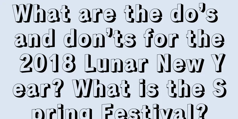 What are the do’s and don’ts for the 2018 Lunar New Year? What is the Spring Festival?