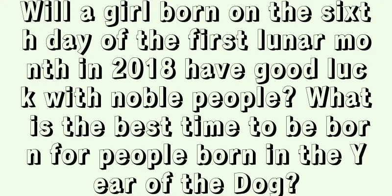Will a girl born on the sixth day of the first lunar month in 2018 have good luck with noble people? What is the best time to be born for people born in the Year of the Dog?