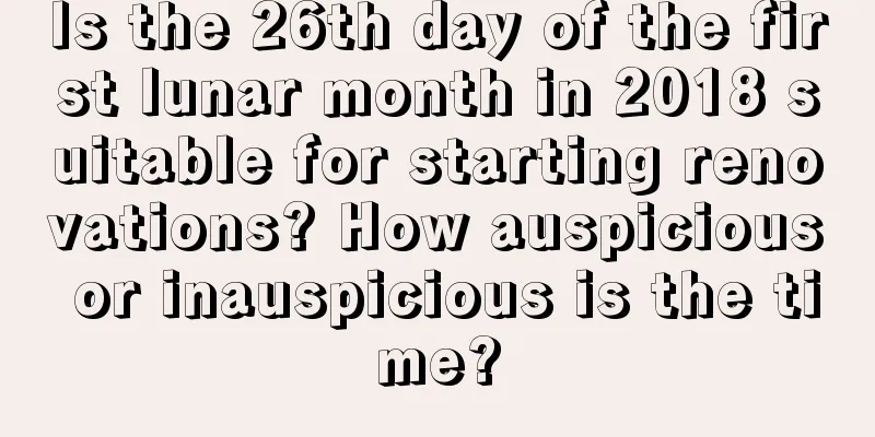 Is the 26th day of the first lunar month in 2018 suitable for starting renovations? How auspicious or inauspicious is the time?