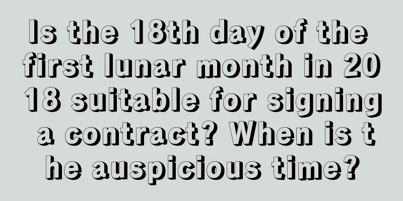 Is the 18th day of the first lunar month in 2018 suitable for signing a contract? When is the auspicious time?