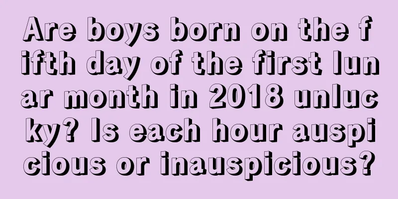 Are boys born on the fifth day of the first lunar month in 2018 unlucky? Is each hour auspicious or inauspicious?
