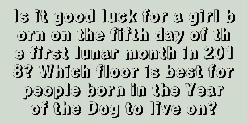 Is it good luck for a girl born on the fifth day of the first lunar month in 2018? Which floor is best for people born in the Year of the Dog to live on?