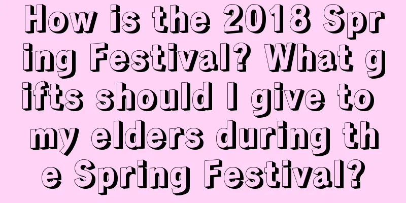 How is the 2018 Spring Festival? What gifts should I give to my elders during the Spring Festival?
