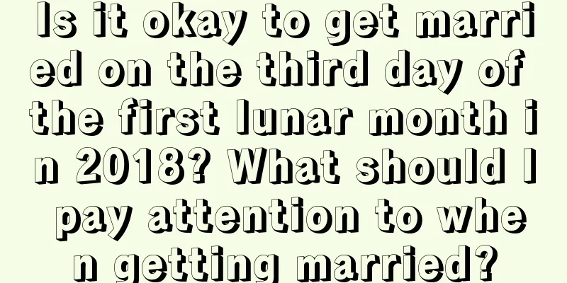 Is it okay to get married on the third day of the first lunar month in 2018? What should I pay attention to when getting married?
