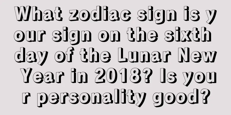 What zodiac sign is your sign on the sixth day of the Lunar New Year in 2018? Is your personality good?