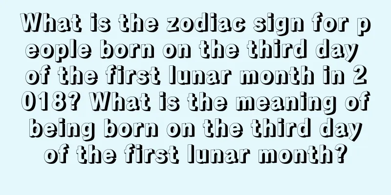 What is the zodiac sign for people born on the third day of the first lunar month in 2018? What is the meaning of being born on the third day of the first lunar month?