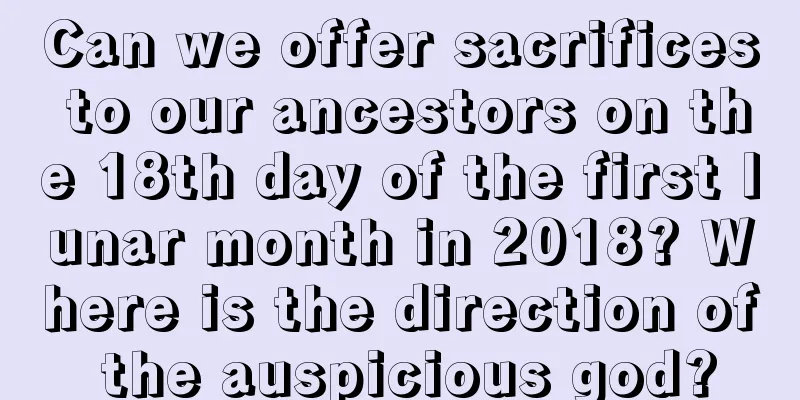 Can we offer sacrifices to our ancestors on the 18th day of the first lunar month in 2018? Where is the direction of the auspicious god?