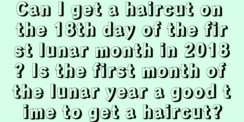 Can I get a haircut on the 18th day of the first lunar month in 2018? Is the first month of the lunar year a good time to get a haircut?