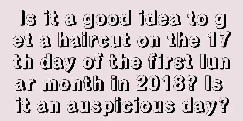 Is it a good idea to get a haircut on the 17th day of the first lunar month in 2018? Is it an auspicious day?