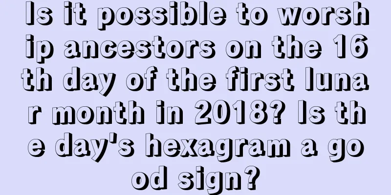 Is it possible to worship ancestors on the 16th day of the first lunar month in 2018? Is the day's hexagram a good sign?