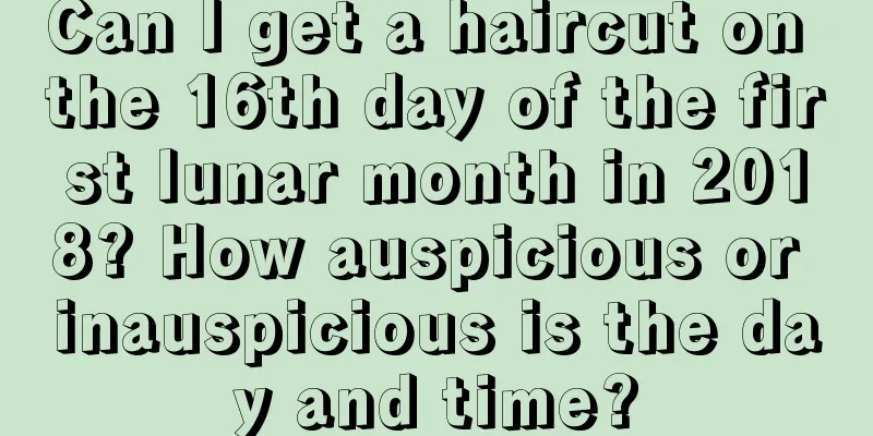 Can I get a haircut on the 16th day of the first lunar month in 2018? How auspicious or inauspicious is the day and time?