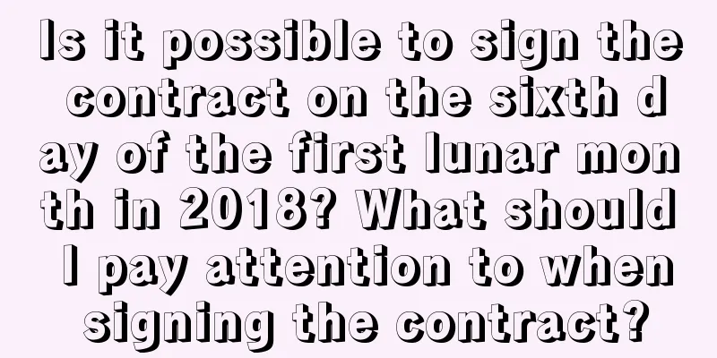 Is it possible to sign the contract on the sixth day of the first lunar month in 2018? What should I pay attention to when signing the contract?