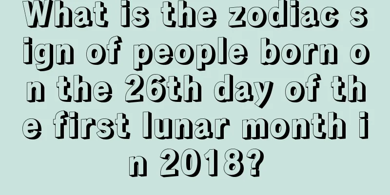 What is the zodiac sign of people born on the 26th day of the first lunar month in 2018?