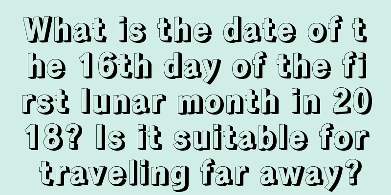 What is the date of the 16th day of the first lunar month in 2018? Is it suitable for traveling far away?