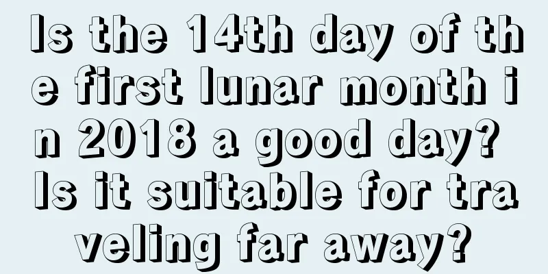 Is the 14th day of the first lunar month in 2018 a good day? Is it suitable for traveling far away?