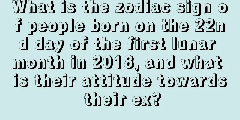 What is the zodiac sign of people born on the 22nd day of the first lunar month in 2018, and what is their attitude towards their ex?