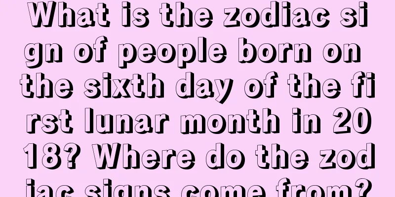 What is the zodiac sign of people born on the sixth day of the first lunar month in 2018? Where do the zodiac signs come from?