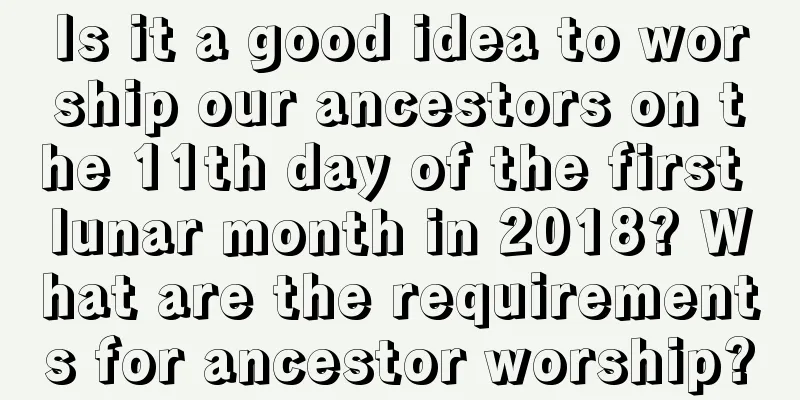 Is it a good idea to worship our ancestors on the 11th day of the first lunar month in 2018? What are the requirements for ancestor worship?