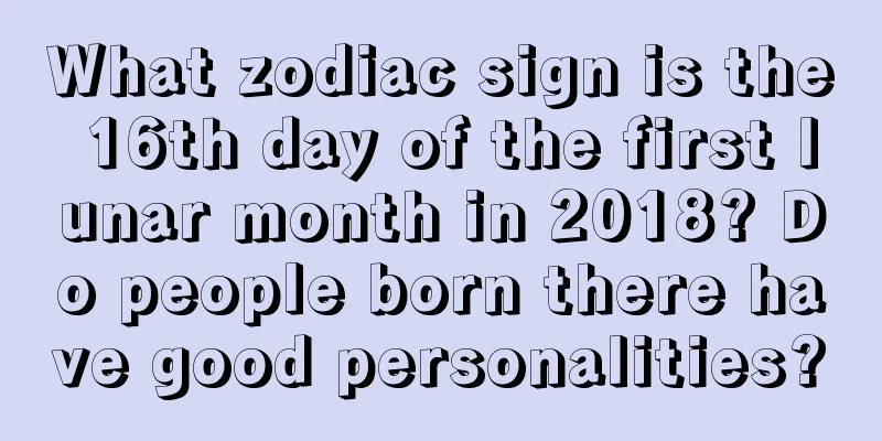 What zodiac sign is the 16th day of the first lunar month in 2018? Do people born there have good personalities?