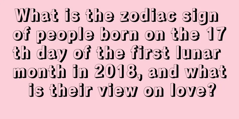 What is the zodiac sign of people born on the 17th day of the first lunar month in 2018, and what is their view on love?