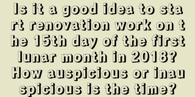 Is it a good idea to start renovation work on the 15th day of the first lunar month in 2018? How auspicious or inauspicious is the time?