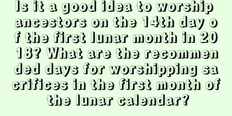 Is it a good idea to worship ancestors on the 14th day of the first lunar month in 2018? What are the recommended days for worshipping sacrifices in the first month of the lunar calendar?