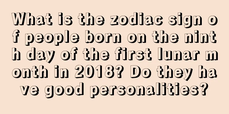 What is the zodiac sign of people born on the ninth day of the first lunar month in 2018? Do they have good personalities?
