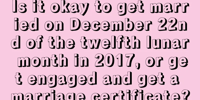 Is it okay to get married on December 22nd of the twelfth lunar month in 2017, or get engaged and get a marriage certificate?