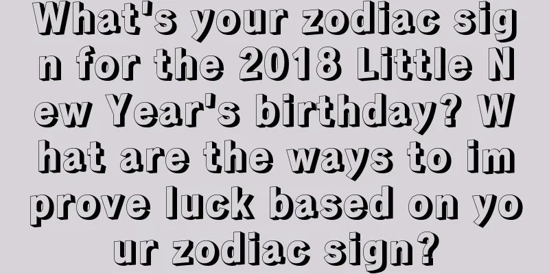 What's your zodiac sign for the 2018 Little New Year's birthday? What are the ways to improve luck based on your zodiac sign?