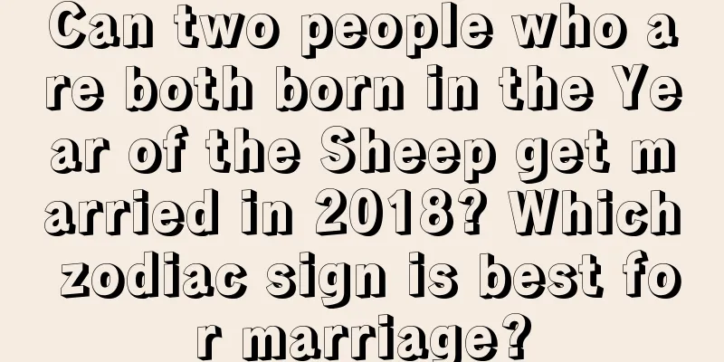 Can two people who are both born in the Year of the Sheep get married in 2018? Which zodiac sign is best for marriage?