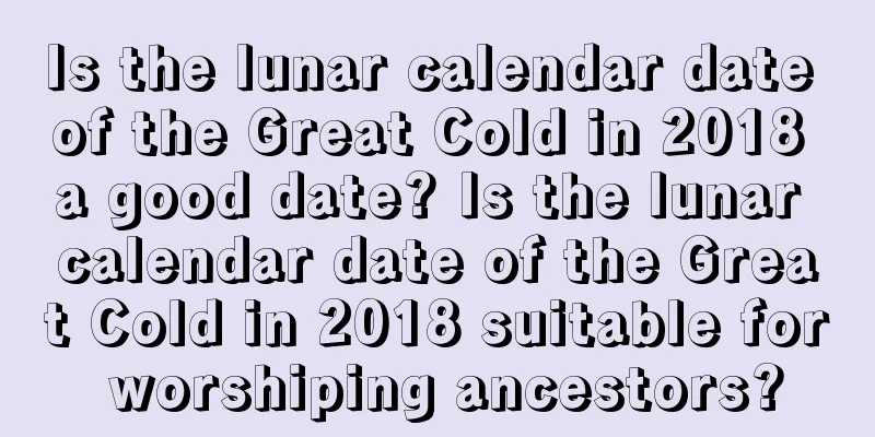 Is the lunar calendar date of the Great Cold in 2018 a good date? Is the lunar calendar date of the Great Cold in 2018 suitable for worshiping ancestors?