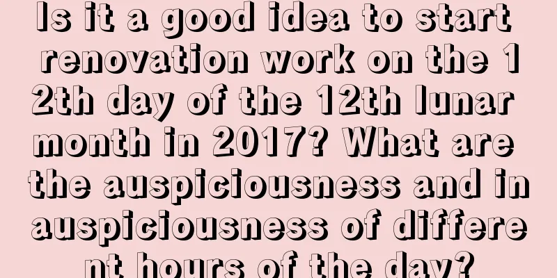 Is it a good idea to start renovation work on the 12th day of the 12th lunar month in 2017? What are the auspiciousness and inauspiciousness of different hours of the day?