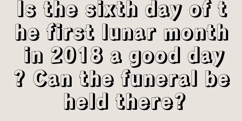 Is the sixth day of the first lunar month in 2018 a good day? Can the funeral be held there?