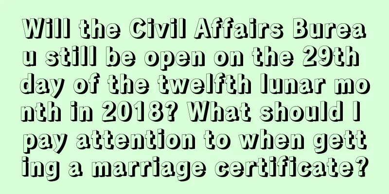 Will the Civil Affairs Bureau still be open on the 29th day of the twelfth lunar month in 2018? What should I pay attention to when getting a marriage certificate?