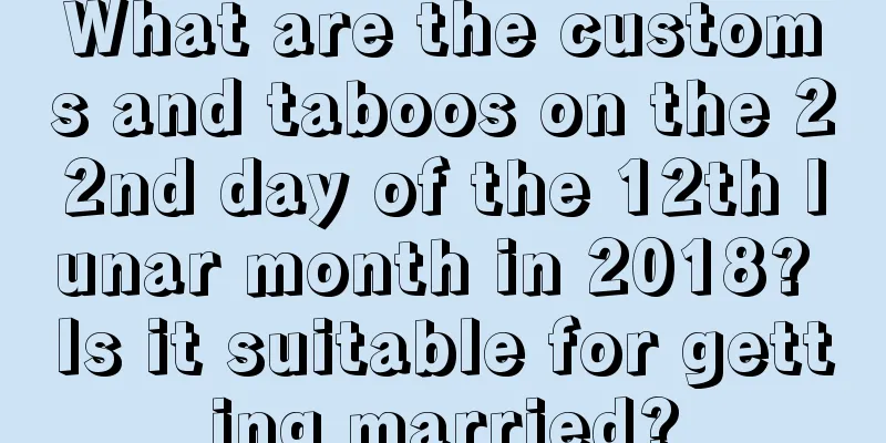 What are the customs and taboos on the 22nd day of the 12th lunar month in 2018? Is it suitable for getting married?