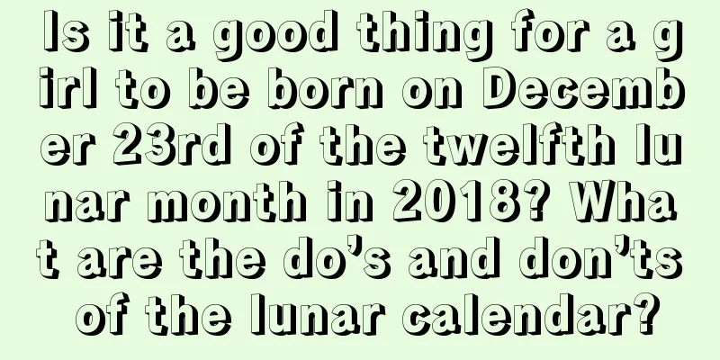 Is it a good thing for a girl to be born on December 23rd of the twelfth lunar month in 2018? What are the do’s and don’ts of the lunar calendar?