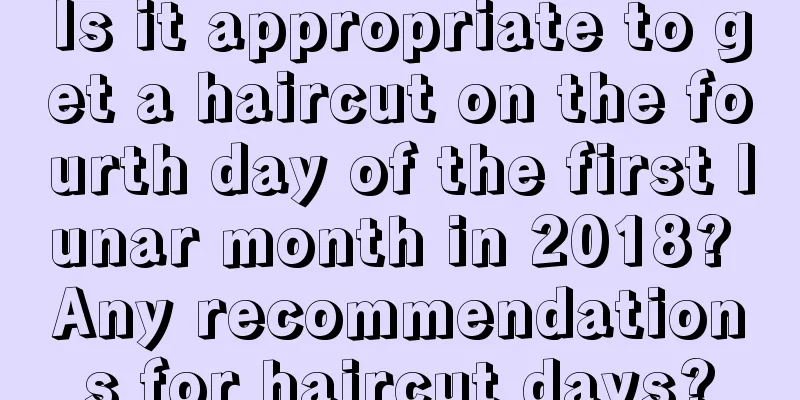 Is it appropriate to get a haircut on the fourth day of the first lunar month in 2018? Any recommendations for haircut days?