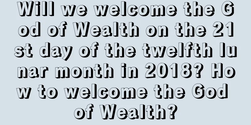 Will we welcome the God of Wealth on the 21st day of the twelfth lunar month in 2018? How to welcome the God of Wealth?