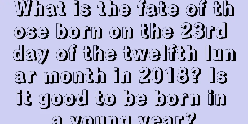What is the fate of those born on the 23rd day of the twelfth lunar month in 2018? Is it good to be born in a young year?