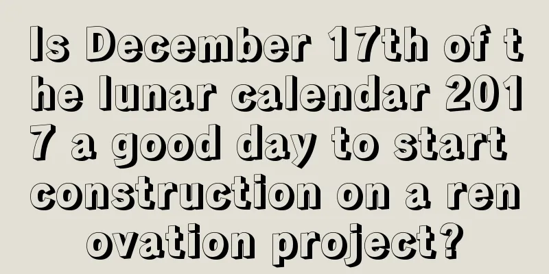 Is December 17th of the lunar calendar 2017 a good day to start construction on a renovation project?