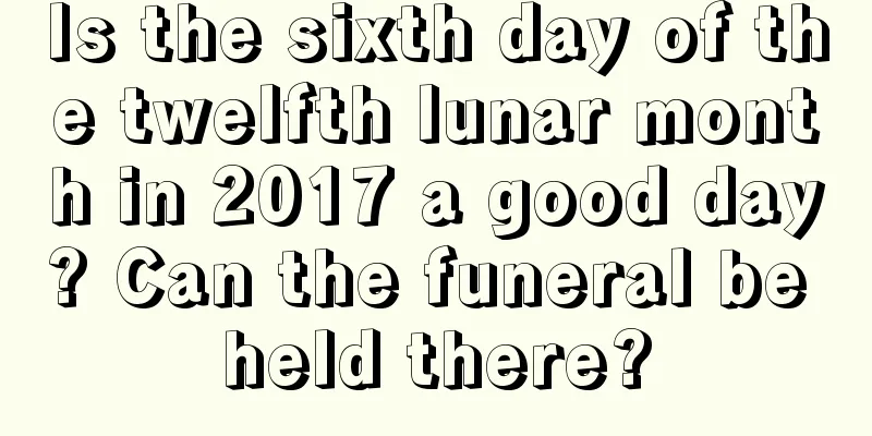 Is the sixth day of the twelfth lunar month in 2017 a good day? Can the funeral be held there?