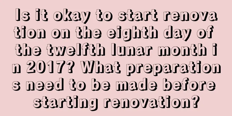 Is it okay to start renovation on the eighth day of the twelfth lunar month in 2017? What preparations need to be made before starting renovation?