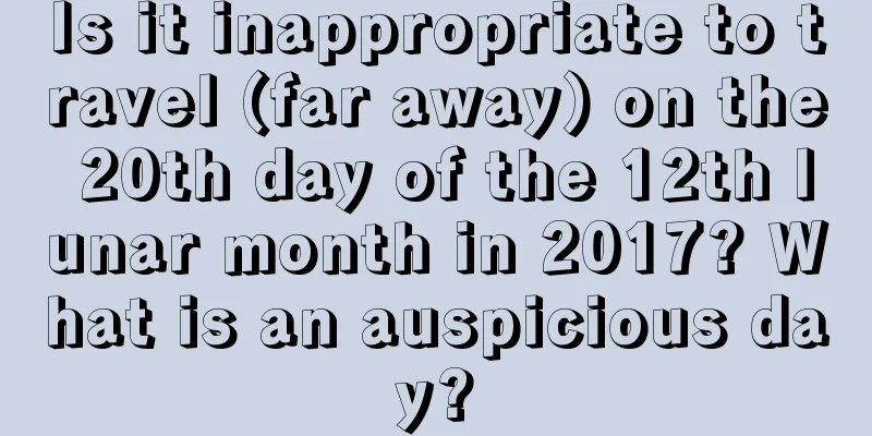 Is it inappropriate to travel (far away) on the 20th day of the 12th lunar month in 2017? What is an auspicious day?