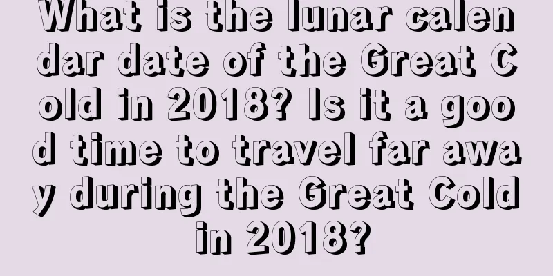 What is the lunar calendar date of the Great Cold in 2018? Is it a good time to travel far away during the Great Cold in 2018?