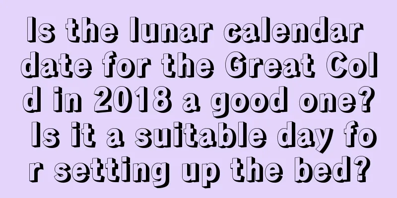 Is the lunar calendar date for the Great Cold in 2018 a good one? Is it a suitable day for setting up the bed?