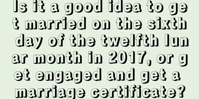 Is it a good idea to get married on the sixth day of the twelfth lunar month in 2017, or get engaged and get a marriage certificate?