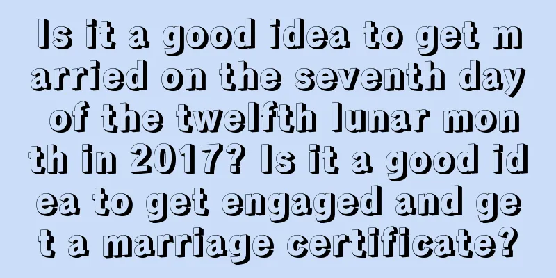Is it a good idea to get married on the seventh day of the twelfth lunar month in 2017? Is it a good idea to get engaged and get a marriage certificate?