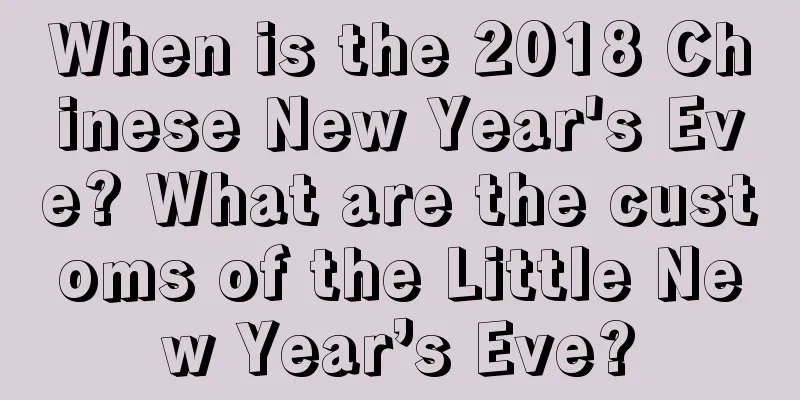 When is the 2018 Chinese New Year's Eve? What are the customs of the Little New Year’s Eve?