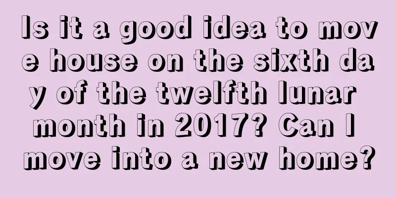 Is it a good idea to move house on the sixth day of the twelfth lunar month in 2017? Can I move into a new home?