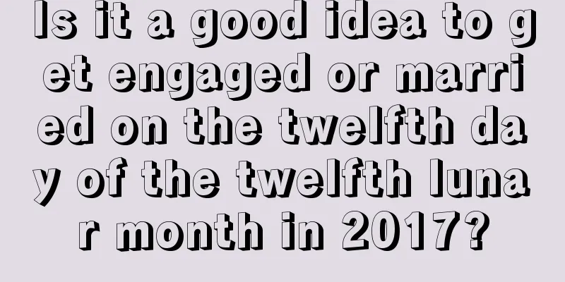 Is it a good idea to get engaged or married on the twelfth day of the twelfth lunar month in 2017?